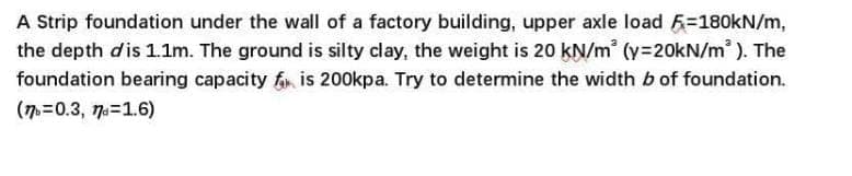 A Strip foundation under the wall of a factory building, upper axle load =180kN/m,
the depth dis 1.1m. The ground is silty clay, the weight is 20 kN/m² (y=20kN/m²). The
foundation bearing capacity f₁ is 200kpa. Try to determine the width b of foundation.
(77b=0.3, 77=1.6)