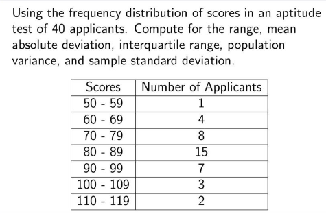 Using the frequency distribution of scores in an aptitude
test of 40 applicants. Compute for the range, mean
absolute deviation, interquartile range, population
variance, and sample standard deviation.
Scores
Number of Applicants
50 - 59
60 - 69
1
4
70 - 79
8
80 - 89
15
90 - 99
100 - 109
110 - 119
7
3
2
