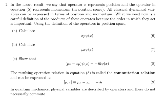 2. In the above result, we say that operator a represents position and the operator in
equation (5) represents momentum (in position space). All classical dynamical vari-
ables can be expressed in terms of position and momentum. What we need now is a
careful definition of the products of these operatos because the order in which they act
is important. Using the definition of the operators in position space,
(a) Calculate
rpý (x)
(6)
(b) Calculate
pry(x)
(7)
(c) Show that
(pr – xp)v(x) = -iħb(x)
(8)
The resulting operation relation in equation (8) is called the commutation relation
and can be expressed as
[p, x] = pr – xp = -iħ
(9)
In quantum mechanics, physical variables are described by operators and these do not
necessarily commute.
