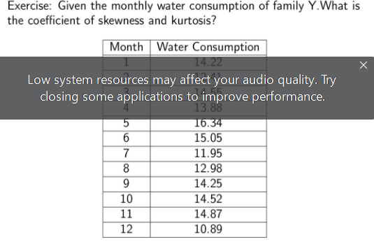 Exercise: Given the monthly water consumption of family Y.What is
the coefficient of skewness and kurtosis?
Month Water Consumption
14.22
X
Low system resources may affect your audio quality. Try
closing some applications to improve performance.
13.88
5
16.34
6
15.05
7
11.95
8
12.98
9
14.25
10
14.52
11
14.87
12
10.89