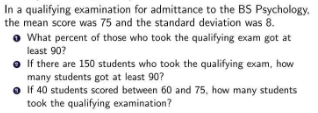 In a qualifying examination for admittance to the BS Psychology.
the mean score was 75 and the standard deviation was 8.
What percent of those who took the qualifying exam got at
least 90?
If there are 150 students who took the qualifying exam, how
many students got at least 90?
If 40 students scored between 60 and 75, how many students
took the qualifying examination?