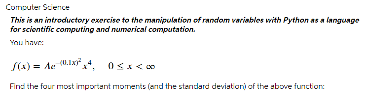 Computer Science
This is an introductory exercise to the manipulation of random variables with Python as a language
for scientific computing and numerical computation.
You have:
f(x) = Ae-0.1x)° 4
x*, 0<x< ∞
Find the four most important moments (and the standard deviation) of the above function:
