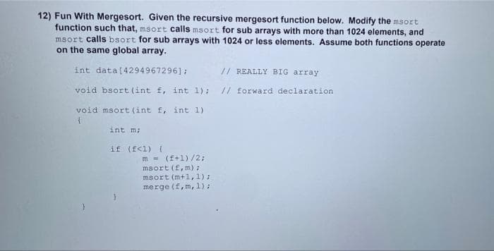 12) Fun With Mergesort. Given the recursive mergesort function below. Modify the msort
function such that, msort calls msort for sub arrays with more than 1024 elements, and
msort calls bsort for sub arrays with 1024 or less elements. Assume both functions operate
on the same global array.
int data[4294967296];
// REALLY BIG array
void bsort (int f, int 1);
// forward declaration
void msort (int f, int 1)
int m;
if (f<1) {
m - (f+1)/2;
msort (f, m):
msort (m+1,1):
merge (f,m, 1);
