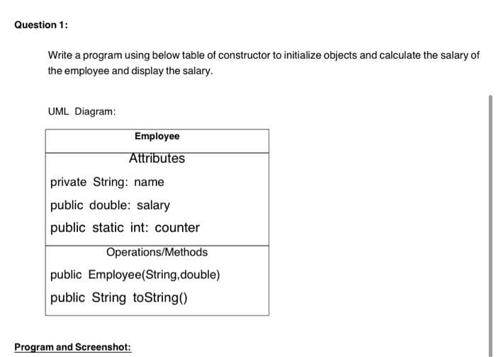 Question 1:
Write a program using below table of constructor to initialize objects and calculate the salary of
the employee and display the salary.
UML Diagram:
Employee
Attributes
private String: name
public double: salary
public static int: counter
Operations/Methods
public Employee(String,double)
public String toString()
Program and Screenshot:
