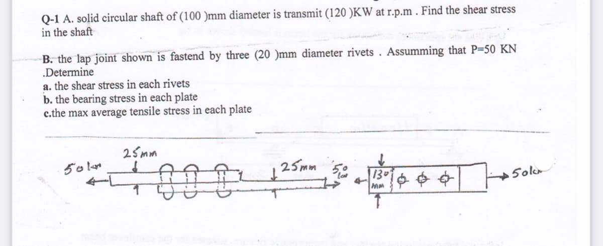 Q-1 A. solid circular shaft of (100 )mm diameter is transmit (120 )KW at r.p.m . Find the shear stress
in the shaft
B. the lap joint shown is fastend by three (20 )mm diameter rivets . Assumming that P-50 KN
.Determine
a. the shear stress in each rivets
b. the bearing stress in each plate
c.the max average tensile stress in each plate
25mm
IAAI
25mm 5¢
130
Soler
