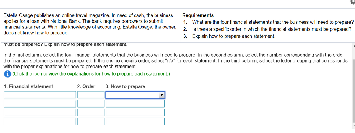 Estella Osage publishes an online travel magazine. In need of cash, the business
applies for a loan with National Bank. The bank requires borrowers to submit
financial statements. With little knowledge of accounting, Estella Osage, the owner,
does not know how to proceed.
Requirements
1. What are the four financial statements that the business will need to prepare?
2. Is there a specific order in which the financial statements must be prepared?
3. Explain how to prepare each statement.
must be prepared? Explain how to prepare each statement.
In the first column, select the four financial statements that the business will need to prepare. In the second column, select the number corresponding with the order
the financial statements must be prepared. If there is no specific order, select "n/a" for each statement. In the third column, select the letter grouping that corresponds
with the proper explanations for how to prepare each statement.
i (Click the icon to view the explanations for how to prepare each statement.)
1. Financial statement
2. Order
3. How to prepare
