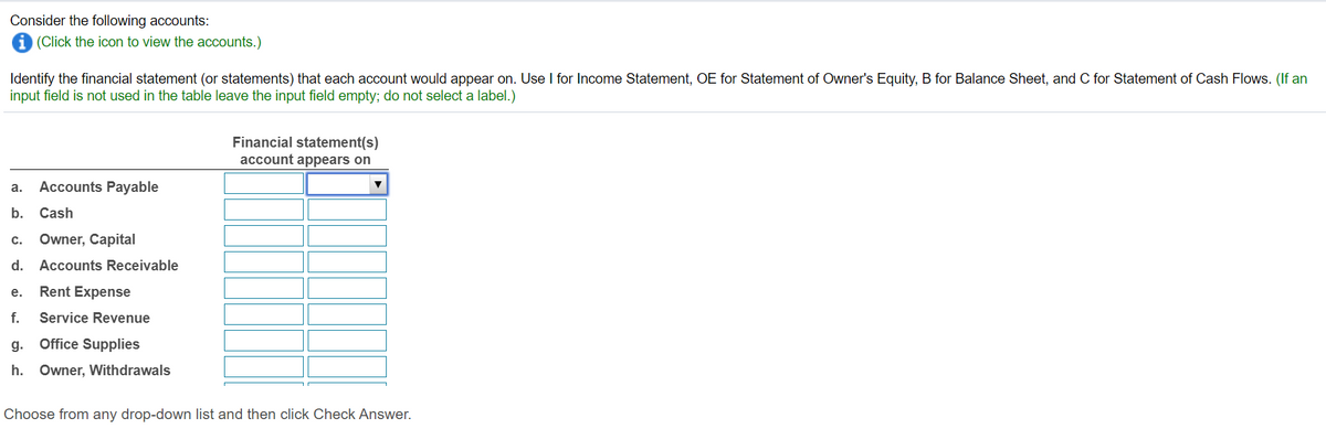 Consider the following accounts:
i (Click the icon to view the accounts.)
Identify the financial statement (or statements) that each account would appear on. Use I for Income Statement, OE for Statement of Owner's Equity, B for Balance Sheet, and C for Statement of Cash Flows. (If an
input field is not used in the table leave the input field empty; do not select a label.)
Financial statement(s)
account appears on
а.
Accounts Payable
b. Cash
с.
Owner, Capital
d. Accounts Receivable
е.
Rent Expense
f.
Service Revenue
g.
Office Supplies
h. Owner, Withdrawals
Choose from any drop-down list and then click Check Answer.
