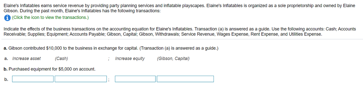 Elaine's Inflatables earns service revenue by providing party planning services and inflatable playscapes. Elaine's Inflatables is organized as a sole proprietorship and owned by Elaine
Gibson. During the past month, Elaine's Inflatables has the following transactions:
(Click the icon to view the transactions.)
Indicate the effects of the business transactions on the accounting equation for Elaine's Inflatables. Transaction (a) is answered as a guide. Use the following accounts: Cash; Accounts
Receivable; Supplies; Equipment; Accounts Payable; Gibson, Capital; Gibson, Withdrawals; Service Revenue, Wages Expense, Rent Expense, and Utilities Expense.
a. Gibson contributed $10,000 to the business in exchange for capital. (Transaction (a) is answered as a guide.)
Increase asset
(Cash)
Increase equity
(Gibson, Capital)
а.
b. Purchased equipment for $5,000 on account.
b.
