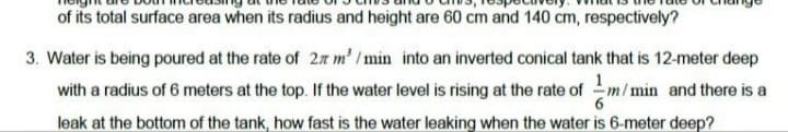 of its total surface area when its radius and height are 60 cm and 140 cm, respectively?
3. Water is being poured at the rate of 2z m' / min into an inverted conical tank that is 12-meter deep
with a radius of 6 meters at the top. If the water level is rising at the rate of m/ min and there is a
leak at the bottom of the tank, how fast is the water leaking when the water is 6-meter deep?
