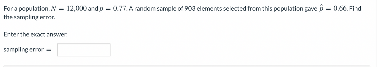 0.77. A random sample of 903 elements selected from this population gave p = 0.66. Find
For a population, N = 12,000 and p
the sampling error.
Enter the exact answer.
sampling error =
