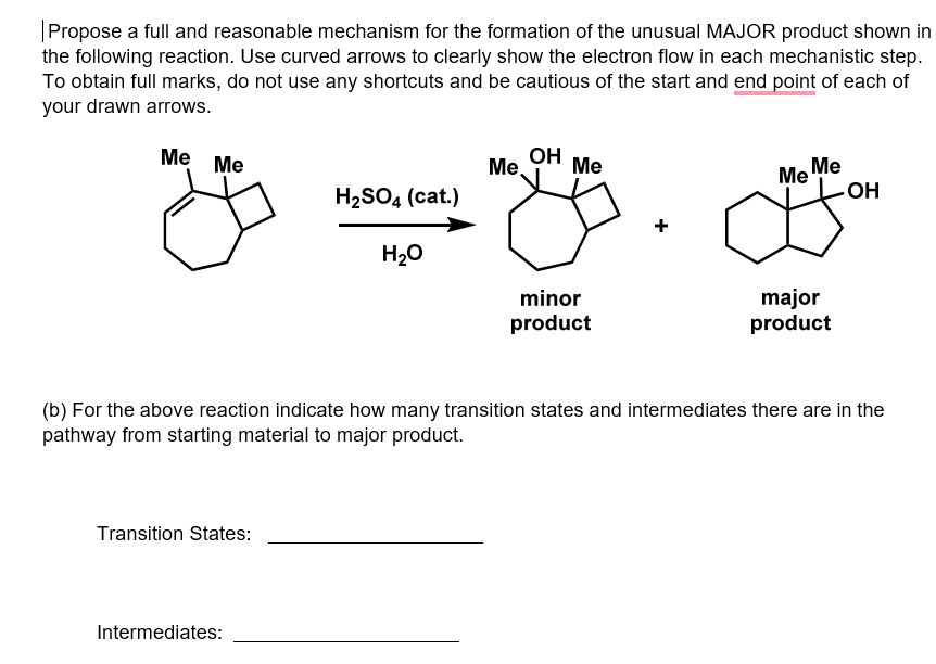 |Propose a full and reasonable mechanism for the formation of the unusual MAJOR product shown in
the following reaction. Use curved arrows to clearly show the electron flow in each mechanistic step.
To obtain full marks, do not use any shortcuts and be cautious of the start and end point of each of
your drawn arrows.
Me
OH
Me
Me Me
OH
Me
Me.
H2SO4 (cat.)
+
H20
major
product
minor
product
(b) For the above reaction indicate how many transition states and intermediates there are in the
pathway from starting material to major product.
Transition States:
Intermediates:
