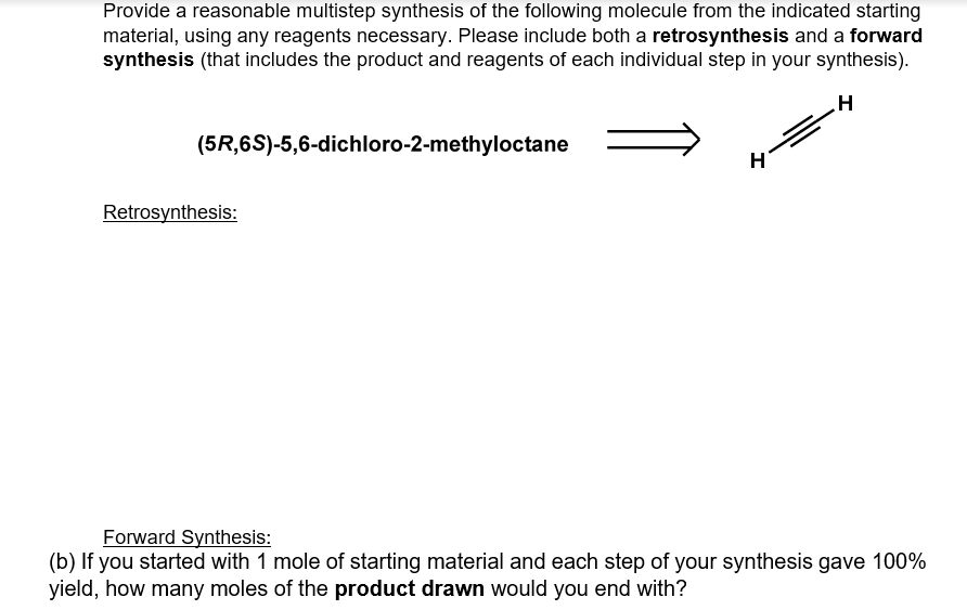 Provide a reasonable multistep synthesis of the following molecule from the indicated starting
material, using any reagents necessary. Please include both a retrosynthesis and a forward
synthesis (that includes the product and reagents of each individual step in your synthesis).
(5R,6S)-5,6-dichloro-2-methyloctane
Retrosynthesis:
Forward Synthesis:
(b) If you started with 1 mole of starting material and each step of your synthesis gave 100%
yield, how many moles of the product drawn would you end with?
