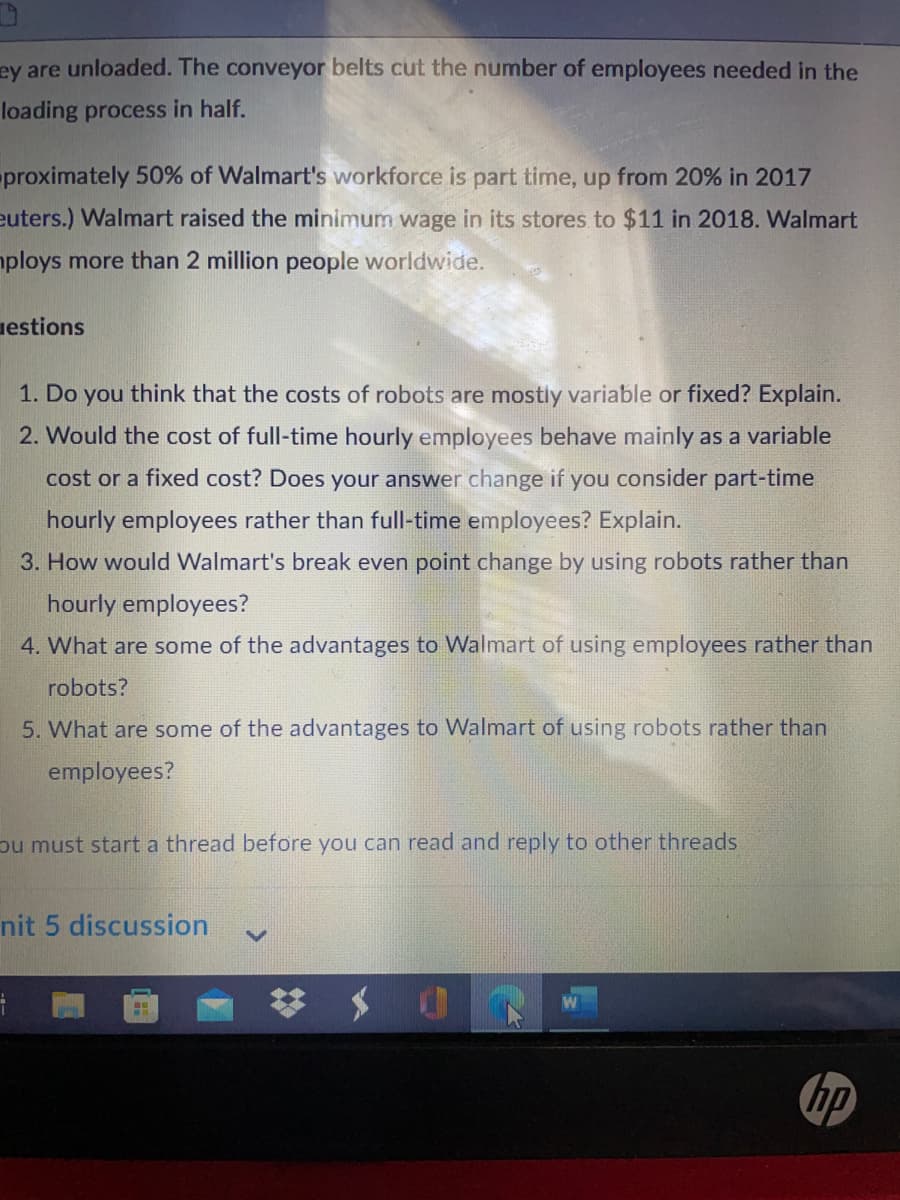ey are unloaded. The conveyor belts cut the number of employees needed in the
loading process in half.
proximately 50% of Walmart's workforce is part time, up from 20% in 2017
euters.) Walmart raised the minimum wage in its stores to $11 in 2018. Walmart
mploys more than 2 million people worldwide.
uestions
1. Do you think that the costs of robots are mostly variable or fixed? Explain.
2. Would the cost of full-time hourly employees behave mainly as a variable
cost or a fixed cost? Does your answer change if you consider part-time
hourly employees rather than full-time employees? Explain.
3. How would Walmart's break even point change by using robots rather than
hourly employees?
4. What are some of the advantages to Walmart of using employees rather than
robots?
5. What are some of the advantages to Walmart of using robots rather than
employees?
pu must start a thread before you can read and reply to other threads
nit 5 discussion
hp
