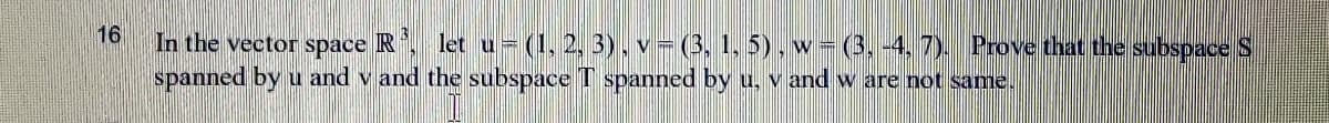16
In the vector space R
let u= (1, 2, 3). v- (3, 1, 5), w = (3, -4, 7). Prove that the subspace S
spanned by u and v and the subspace T spanned by u, v and w are not same.

