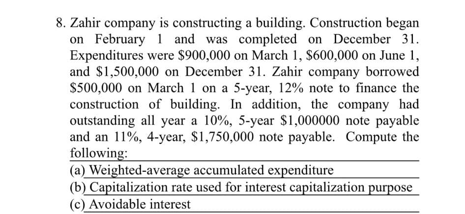 8. Zahir company is constructing a building. Construction began
on February 1 and was completed on December 31.
Expenditures were $900,000 on March 1, $600,000 on June 1,
and $1,500,000 on December 31. Zahir company borrowed
$500,000 on March 1 on a 5-year, 12% note to finance the
construction of building. In addition, the company had
outstanding all year a 10%, 5-year $1,000000 note payable
and an 11%, 4-year, $1,750,000 note payable. Compute the
following:
(a) Weighted-average accumulated expenditure
(b) Capitalization rate used for interest capitalization purpose
(c) Avoidable interest

