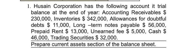 1. Husain Corporation has the following account it trial
balance at the end of year: Accounting Receivables $
230,000, Inventories $ 342,000, Allowances for doubtful
debts $ 11,000, Long -term notes payable $ 56,000,
Prepaid Rent $ 13,000, Unearned fee $ 5,000, Cash $
46,000, Trading Securities $ 32,000.
Prepare current assets section of the balance sheet.
