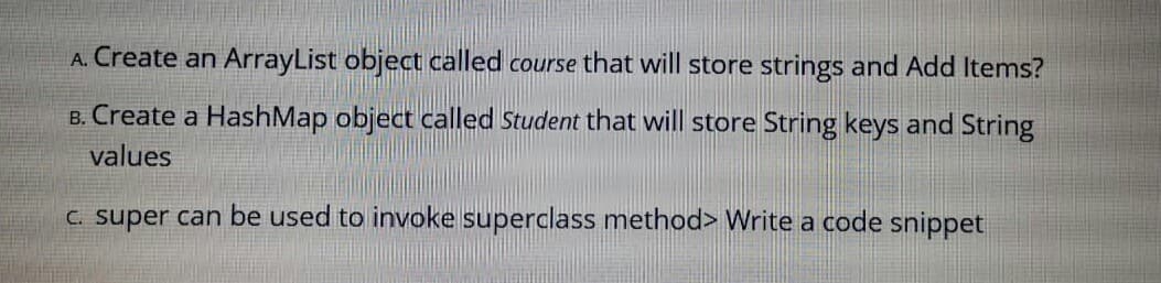 A. Create an ArrayList object called course that will store strings and Add Items?
B. Create a HashMap object called Student that will store String keys and String
values
C. super can be used to invoke superclass method> Write a code snippet
