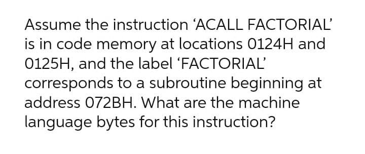 Assume the instruction 'ACALL FACTORIAL'
is in code memory at locations 0124H and
0125H, and the label 'FACTORIAL'
corresponds to a subroutine beginning at
address 072BH. What are the machine
language bytes for this instruction?
