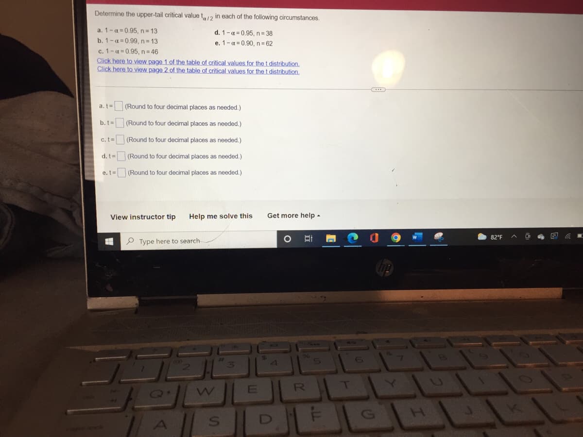 Determine the upper-tail critical value ta/2 in each of the following circumstances.
a. 1-a=0.95, n = 13
d. 1-q=0.95, n = 38
b. 1-a=0.99, n = 13
e. 1-α=0.90, n=62
c. 1-α=0.95, n = 46
Click here to view page 1 of the table of critical values for the t distribution.
Click here to view page 2 of the table of critical values for the t distribution.
a. t=
(Round to four decimal places as needed.)
b. t=
(Round to four decimal places as needed.)
c. t=
(Round to four decimal places as needed.)
(Round to four decimal places as needed.)
d. t=
e.t=
(Round to four decimal places as needed.)
View instructor tip Help me solve this
Type here to search-
B
Q.
S
E
$
Get more help.
4
C
O
DI
B
R
5
T
82°F
55
U
0
E