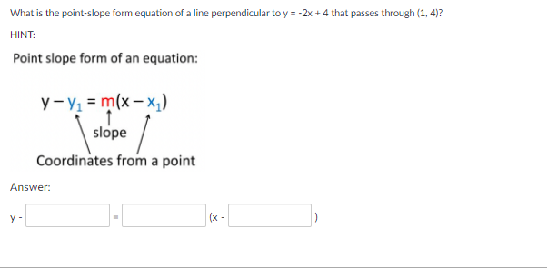 What is the point-slope form equation of a line perpendicular to y = -2x + 4 that passes through (1, 4)?
HINT:
Point slope form of an equation:
y-y = m(x – x,)
slope
Coordinates from a point
Answer:
y -
(x -
