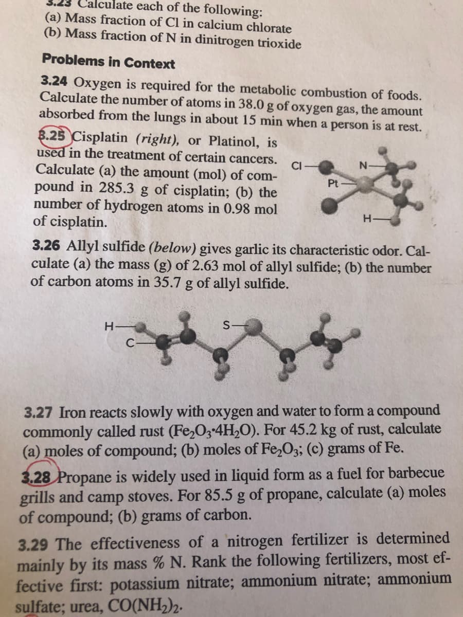 Calculate each of the following:
(a) Mass fraction of Cl in calcium chlorate
(b) Mass fraction of N in dinitrogen trioxide
Problems in Context
3.24 Oxygen is required for the metabolic combustion of foods.
Calculate the number of atoms in 38.0g of oxygen gas, the amount
absorbed from the lungs in about 15 min when a person is at rest.
8.25 Cisplatin (right), or Platinol, is
used in the treatment of certain cancers.
CI-
Calculate (a) the amount (mol) of com-
pound in 285.3 g of cisplatin; (b) the
number of hydrogen atoms in 0.98 mol
of cisplatin.
Pt -
H-
3.26 Allyl sulfide (below) gives garlic its characteristic odor. Cal-
culate (a) the mass (g) of 2.63 mol of allyl sulfide; (b) the number
of carbon atoms in 35.7 g of allyl sulfide.
H
S-
C-
3.27 Iron reacts slowly with oxygen and water to form a compound
commonly called rust (Fe,03-4H,O). For 45.2 kg of rust, calculate
(a) moles of compound; (b) moles of Fe,O3; (c) grams of Fe.
3.28 Propane is widely used in liquid form as a fuel for barbecue
grills and camp stoves. For 85.5 g of propane, calculate (a) moles
of compound; (b) grams of carbon.
3.29 The effectiveness of a nitrogen fertilizer is determined
mainly by its mass % N. Rank the following fertilizers, most ef-
fective first: potassium nitrate; ammonium nitrate; ammonium
sulfate; urea, CO(NH2)2.
