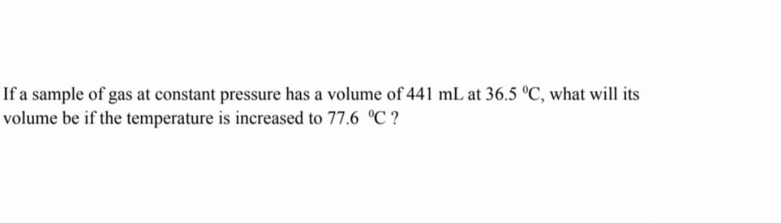 If a sample of gas at constant pressure has a volume of 441 mL at 36.5 °C, what will its
volume be if the temperature is increased to 77.6 °C ?
