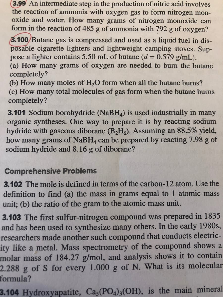 3.99 An intermediate step in the production of nitric acid involves
the reaction of ammonia with oxygen gas to form nitrogen mon-
oxide and water. How many grams of nitrogen monoxide can
form in the reaction of 485 g of ammonia with 792 g of oxygen?
3.100/Butane gas is compressed and used as a liquid fuel in dis-
posable cigarette lighters and lightweight camping stoves. Sup-
pose a lighter contains 5.50 mL of butane (d = 0.579 g/mL).
(a) How many grams of oxygen are needed to burn the butane
completely?
(b) How many moles of H,O form when all the butane burns?
(c) How many total molecules of gas form when the butane burns
completely?
3.101 Sodium borohydride (NaBH4) is used industrially in many
organic syntheses. One way to prepare it is by reacting sodium
hydride with gaseous diborane (B2H6). Assuming an 88.5% yield,
how many grams of NaBH, can be prepared by reacting 7.98 g of
sodium hydride and 8.16 g of diborane?
Comprehensive Problems
3.102 The mole is defined in terms of the carbon-12 atom. Use the
definition to find (a) the mass in grams equal to 1 atomic mass
unit; (b) the ratio of the gram to the atomic mass unit.
3.103 The first sulfur-nitrogen compound was prepared in 1835
and has been used to synthesize many others. In the early 1980s,
researchers made another such compound that conducts electric-
ity like a metal. Mass spectrometry of the compound shows a
molar mass of 184.27 g/mol, and analysis shows it to contain
2.288
of S for every 1.000 g of N. What is its molecular
formula?
3.104 Hydroxyapatite, Cas(PO4)3(OH), is the main mineral
