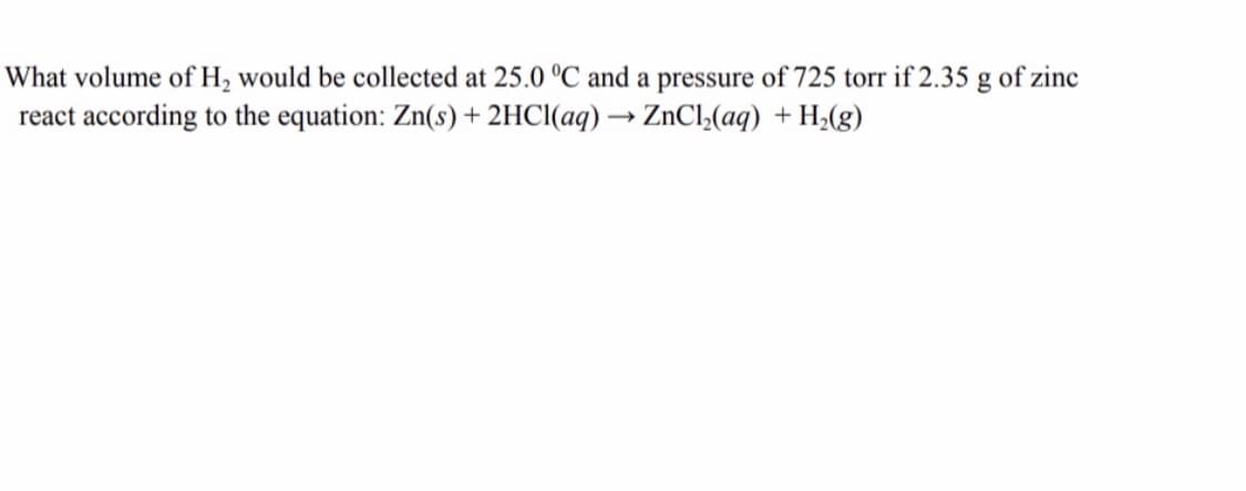 What volume of H, would be collected at 25.0 °C and a pressure of 725 torr if 2.35 g of zinc
react according to the equation: Zn(s) + 2HCI(aq) → ZnCl,(aq) + H;(g)
