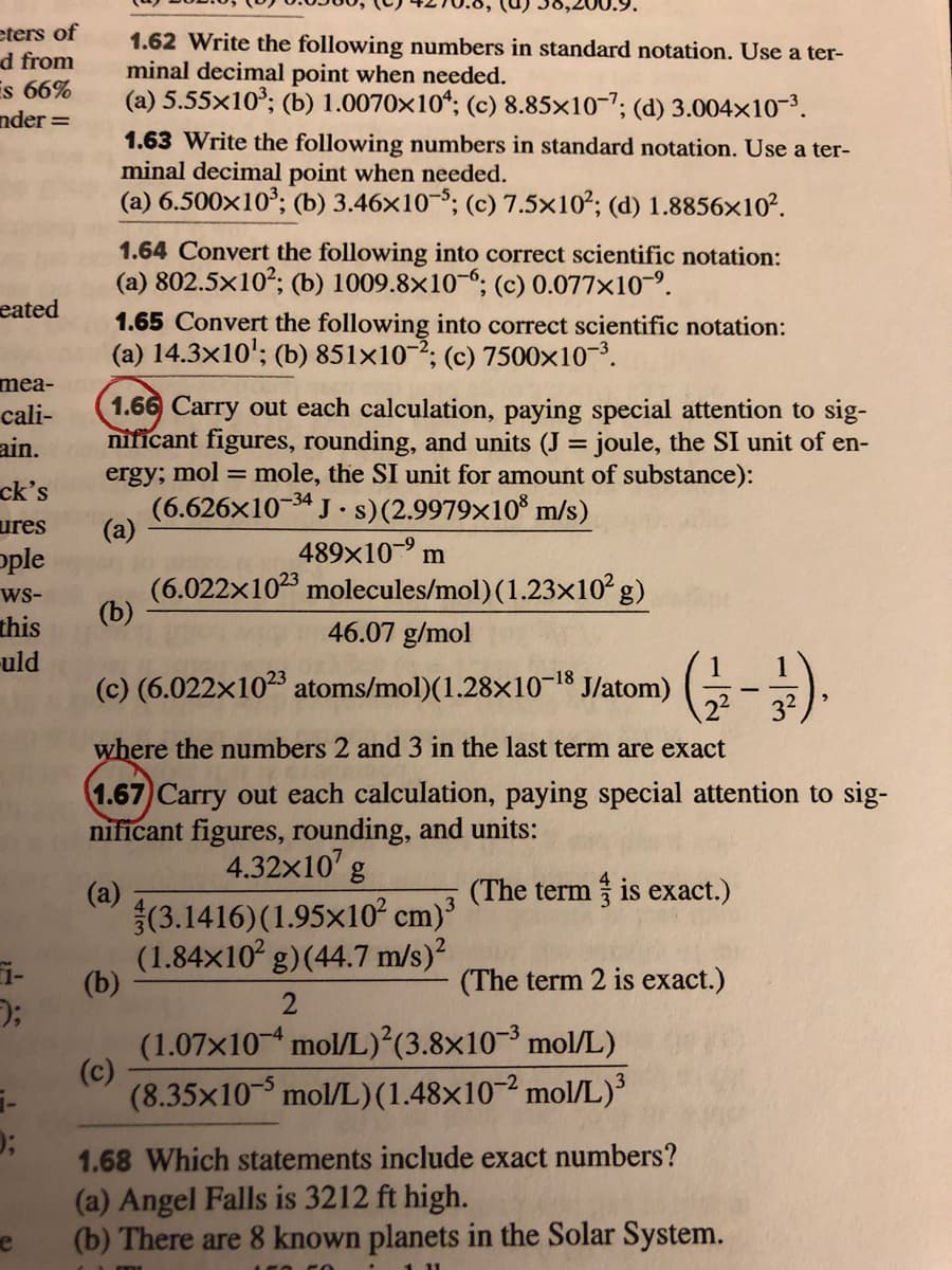 eters of
d from
Es 66%
nder =
1.62 Write the following numbers in standard notation. Use a ter-
minal decimal point when needed.
(a) 5.55x10°; (b) 1.0070×10“; (c) 8.85×10-7; (d) 3.004x10-3.
1.63 Write the following numbers in standard notation. Use a ter-
minal decimal point when needed.
(a) 6.500x10°; (b) 3.46x10-8; (c) 7.5×10²; (d) 1.8856×10².
1.64 Convert the following into correct scientific notation:
(a) 802.5x102; (b) 1009.8×10-6; (c) 0.077x10-9.
eated
1.65 Convert the following into correct scientific notation:
(a) 14.3x10'; (b) 851x10-; (c) 7500x10-3.
mea-
cali-
ain.
ck's
1.66 Carry out each calculation, paying special attention to sig-
nificant figures, rounding, and units (J = joule, the SI unit of en-
ergy; mol = mole, the SI unit for amount of substance):
(6.626x10-34 J .s)(2.9979×10® m/s)
%3D
ures
(a)
489x10 m
ple
ws-
(6.022x1023 molecules/mol) (1.23x10 g)
(b)
this
uld
(c) (6.022x1023 atoms/mol)(1.28x10-18
46.07 g/mol
J/atom)
where the numbers 2 and 3 in the last term are exact
1.67 Carry out each calculation, paying special attention to sig-
nificant figures, rounding, and units:
4.32x10' g
(The term is exact.)
(a)
(3.1416)(1.95x10 cm)³
(1.84x10° g)(44.7 m/s)?
(b)
i-
(The term 2 is exact.)
2
(1.07x10 mol/L)²(3.8×10-³ mol/L)
(c)
(8.35x10 mol/L)(1.48×10-² mol/L)
1.68 Which statements include exact numbers?
(a) Angel Falls is 3212 ft high.
(b) There are 8 known planets in the Solar System.
e
