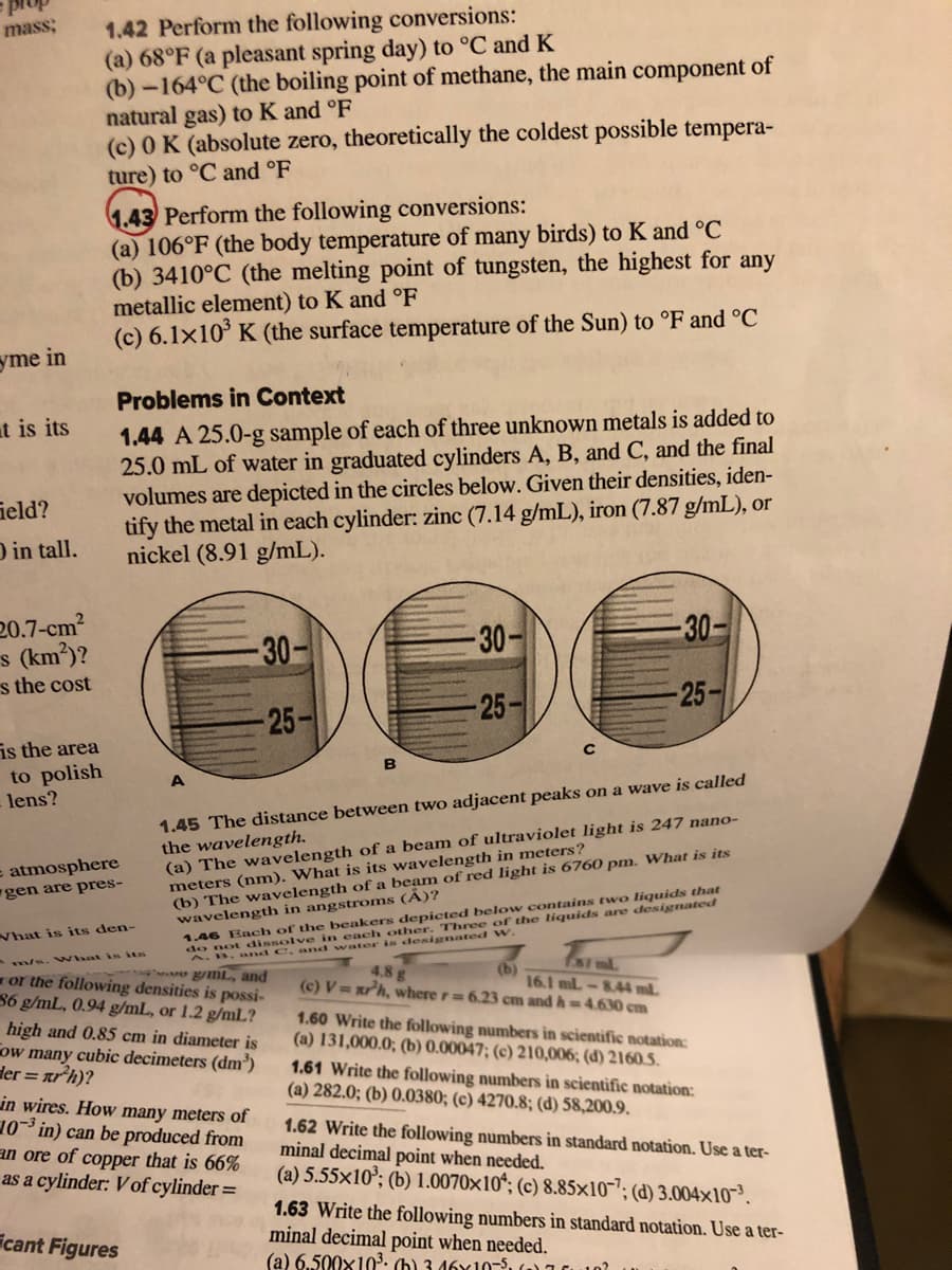 1.42 Perform the following conversions:
(a) 68°F (a pleasant spring day) to °C and K
(b) -164°C (the boiling point of methane, the main component of
natural gas) to K and °F
(c) 0 K (absolute zero, theoretically the coldest possible tempera-
ture) to °C and °F
mass;
1.43 Perform the following conversions:
(a) 106°F (the body temperature of many birds) to K and °C
(b) 3410°C (the melting point of tungsten, the highest for any
metallic element) to K and °F
(c) 6.1x10° K (the surface temperature of the Sun) to °F and °C
yme in
Problems in Context
at is its
1.44 A 25.0-g sample of each of three unknown metals is added to
25.0 mL of water in graduated cylinders A, B, and C, and the final
volumes are depicted in the circles below. Given their densities, iden-
tify the metal in each cylinder: zinc (7.14 g/mL), iron (7.87 g/mL), or
nickel (8.91 g/mL).
Geld?
D in tall.
20.7-cm?
s (km)?
s the cost
30-
30-
-30-
25-
25-
-25-
is the area
to polish
lens?
B
A
1.45 The distance between two adjacent peaks on a wave is called
the wavelength.
(a) The wavelength of a beam of ultraviolet light is 247 nano-
meters (nm). What is its wavelength in meters?
(b) The wavelength of a beam of red light is 6760 pm. What is its
wavelength in angstroms (A)?
1.46 Each of the beakers depicted below contains two liquids that
= atmosphere
gen are pres-
What is its den-
Three
w.
m/s. VWhat is its
A.B. and C.and w ater is
or the following densities is possi-
86 g/mL, 0.94 g/mL, or 1.2 g/mlL?
high and 0.85 cm in diameter is
ow many cubic decimeters (dm')
der = arh)?
u gmL, and
4.8 g
(b)
16.1 ml-8.44 ml.
(c) V=xrh, where r 6.23 cm and h=4.630 cm
1.60 Write the following numbers in scientific notation:
(a) 131,000.0; (b) 0.00047; (c) 210,006; (d) 2160.5.
1.61 Write the following numbers in scientific notation:
(a) 282.0; (b) 0.0380; (c) 4270.8; (d) 58,200.9.
in wires. How many meters of
10- in) can be produced from
an ore of copper that is 66%
as a cylinder: V of cylinder=
1.62 Write the following numbers in standard notation. Use a ter-
minal decimal point when needed.
(a) 5.55x10'; (b) 1.0070x10*; (c) 8.85×10-"; (d) 3.004x10-³.
1.63 Write the following numbers in standard notation. Use a ter-
minal decimal point when needed.
(a) 6.500x103. (h) 3 46x10-5, ) 0
icant Figures
