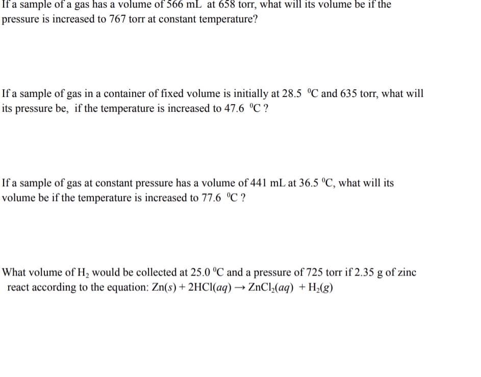 If a sample of a gas has a volume of 566 mL at 658 torr, what will its volume be if the
pressure is increased to 767 torr at constant temperature?
If a sample of gas in a container of fixed volume is initially at 28.5 °C and 635 torr, what will
its pressure be, if the temperature is increased to 47.6 °C ?
If a sample of gas at constant pressure has a volume of 441 mL at 36.5 °C, what will its
volume be if the temperature is increased to 77.6 °C ?
What volume of H, would be collected at 25.0 °C and a pressure of 725 torr if 2.35 g of zinc
react according to the equation: Zn(s) + 2HCI(aq) → ZnCl,(aq) + H;(g)
