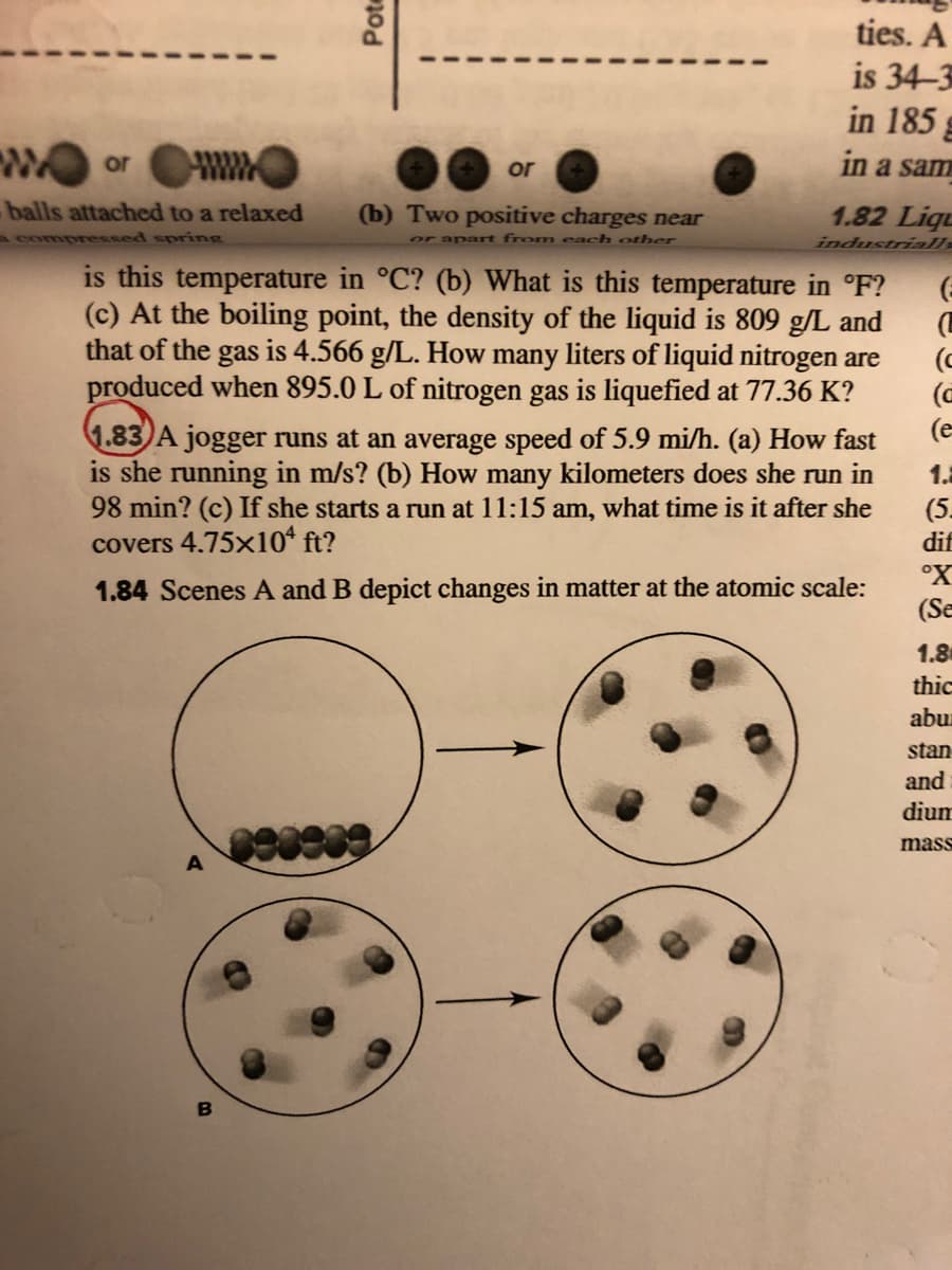 ties. A
is 34-3
in 185 g
or
or
in a sam
balls attached to a relaxed
(b) Two positive charges near
1.82 Liqu
mpressed spring
or apart from each other
industrialls
is this temperature in °C? (b) What is this temperature in °F?
(c) At the boiling point, the density of the liquid is 809 g/L and
that of the gas is 4.566 g/L. How many liters of liquid nitrogen are
produced when 895.0 L of nitrogen gas is liquefied at 77.36 K?
(C
(e
1.83)A jogger runs at an average speed of 5.9 mi/h. (a) How fast
is she running in m/s? (b) How many kilometers does she run in
98 min? (c) If she starts a run at 11:15 am, what time is it after she
covers 4.75x10* ft?
1.2
(5.
dif
°X
1.84 Scenes A and B depict changes in matter at the atomic scale:
(Se
1.8
thic
abur
stan
and
dium
89
mass
Pote
