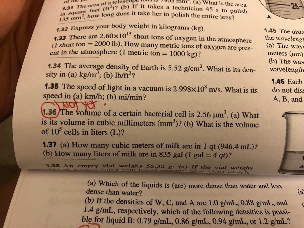 in square feet (ft')? (b) If it takes a technician 45 s to polish
135 mm², how long does it take her to polish the entire lens?
(a) What is the area
of
-25-
1.31 The area of a tele:
A
1.32 Express your body weight in kilograms (kg).
423 There are 2.60×10“ short tons of oxygen in the atmosphere
(1 short ton=2000 lb). How many metric tons of oxygen are pres-
ent in the atmosphere (1 metric ton = 1000 kg)?
1.45 The dista
the wavelengt
(a) The wave
meters (nm).
(b) The wav
1.34 The average density of Earth is 5.52 g/cm. What is its den-
sity in (a) kg/m³; (b) lb/ft?
wavelength.
1.46 Each
1.35 The speed of light in a vacuum is 2.998×10* m/s. What is its
speed in (a) km/h; (b) mi/min?
Not
1.36 The volume of a certain bacterial cell is 2.56 µm'. (a) What
is its volume in cubic millimeters (mm')? (b) What is the volume
of 10 cells in liters (L)?
do not diss
A, B, and
1.37 (a) How many cubic meters of milk are in 1 qt (946.4 mL)?
(b) How many liters of milk are in 835 gal (1 gal = 4 qt)?
1.38 An empty vial weighs 55.32 g. (a) If the vial weighs
w en filled with lig
13.53 g/em').
(a) Which of the liquids is (are) more dense than water and less
dense than water?
(b) If the densities of W, C, and A are 1.0 g/mL, 0.88 g/mL, and
1.4 g/mL, respectively, which of the following densities is possi-
ble for liquid B: 0.79 g/mL, 0.86 g/mL, 0.94 g/mL, or 1.2 g/mL?
