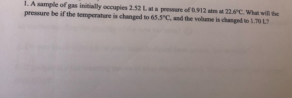 1. A sample of gas initially occupies 2.52 L at a pressure of 0.912 atm at 22.6°C. What will the
pressure be if the temperature is changed to 65.5°C, and the volume is changed to 1.70 L?
