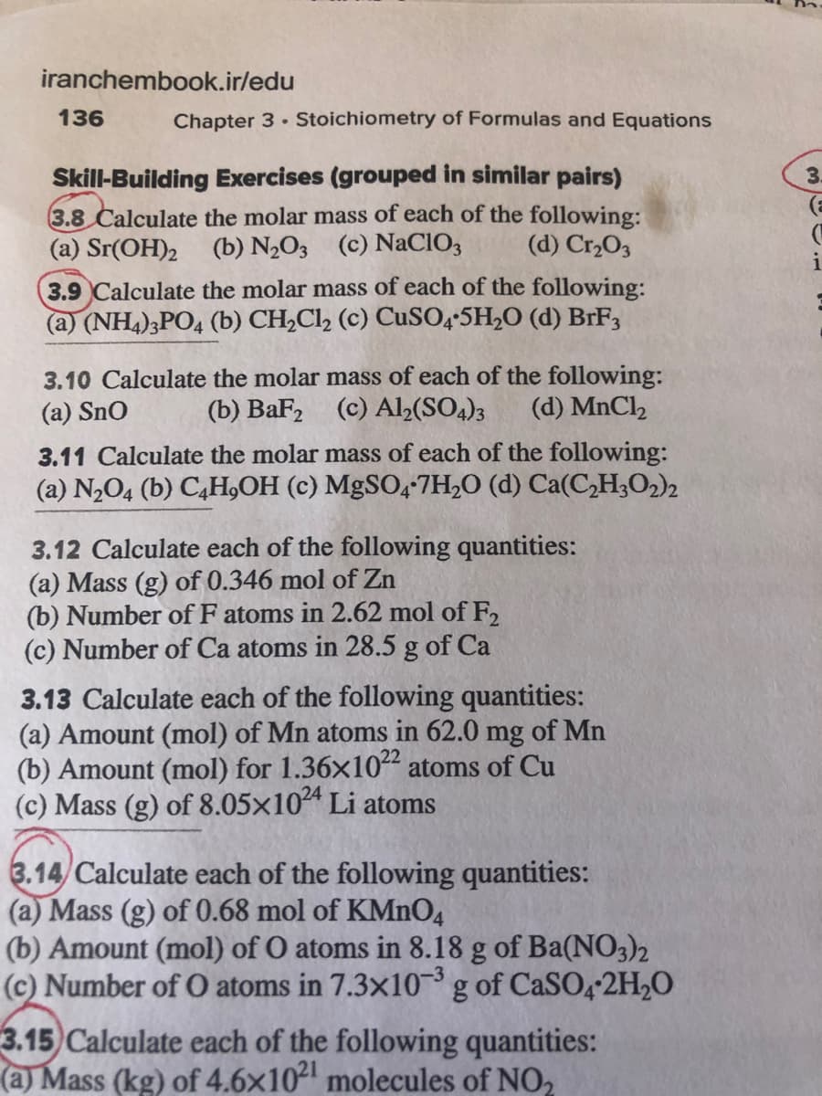 iranchembook.ir/edu
136
Chapter 3 Stoichiometry of Formulas and Equations
Skill-Building Exercises (grouped in similar pairs)
3.
3.8 Calculate the molar mass of each of the following:
(a) Sr(OH)2 (b) N½O3 (c) NaCIO3
(d) Cr2O3
i
3.9 Calculate the molar mass of each of the following:
(a) (NH4)3PO4 (b) CH,Cl, (c) CUSO4-5H,O (d) BrF,
3.10 Calculate the molar mass of each of the following:
(b) BaF, (c) Alb(SO4)3
(a) Sno
(d) MnCl2
3.11 Calculate the molar mass of each of the following:
(a) N,O4 (b) C,H,OH (c) MgSO4*7H,O (d) Ca(C,H3O2)2
3.12 Calculate each of the following quantities:
(a) Mass (g) of 0.346 mol of Zn
(b) Number of F atoms in 2.62 mol of F,
(c) Number of Ca atoms in 28.5 g of Ca
3.13 Calculate each of the following quantities:
(a) Amount (mol) of Mn atoms in 62.0 mg of Mn
(b) Amount (mol) for 1.36x102 atoms of Cu
(c) Mass (g) of 8.05×104 Li atoms
3.14/ Calculate each of the following quantities:
(a) Mass (g) of 0.68 mol of KMNO4
(b) Amount (mol) of O atoms in 8.18 g of Ba(NO3)2
(c) Number of O atoms in 7.3x10 g of CASO4 2H,O
3.15 Calculate each of the following quantities:
(a) Mass (kg) of 4.6x102 molecules of NO,
