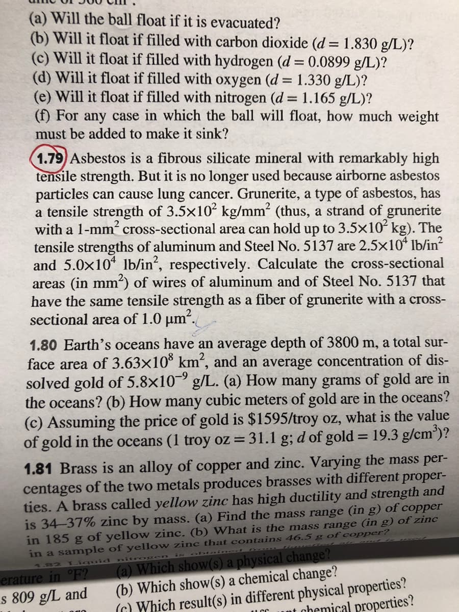 (a) Will the ball float if it is evacuated?
(b) Will it float if filled with carbon dioxide (d = 1.830 g/L)?
(c) Will it float if filled with hydrogen (d = 0.0899 g/L)?
(d) Will it float if filled with oxygen (d = 1.330 g/L)?
(e) Will it float if filled with nitrogen (d 1.165 g/L)?
(f) For any case in which the ball will float, how much weight
must be added to make it sink?
%D
1.79 Asbestos is a fibrous silicate mineral with remarkably high
tensile strength. But it is no longer used because airborne asbestos
particles can cause lung cancer. Grunerite, a type of asbestos, has
a tensile strength of 3.5x102 kg/mm2 (thus, a strand of grunerite
with a 1-mm cross-sectional area can hold up to 3.5x10 kg). The
tensile strengths of aluminum and Steel No.5137 are 2.5x10 lb/in?
and 5.0x10 lb/in?, respectively. Calculate the cross-sectional
areas (in mm²) of wires of aluminum and of Steel No. 5137 that
have the same tensile strength as a fiber of grunerite with a cross-
sectional area of 1.0 µm“.
1.80 Earth's oceans have an average depth of 3800 m, a total sur-
face area of 3.63x10 km², and an average concentration of dis-
solved gold of 5.8x10 g/L. (a) How many grams of gold are in
the oceans? (b) How many cubic meters of gold are in the oceans?
(c) Assuming the price of gold is $1595/troy oz, what is the value
of gold in the oceans (1 troy oz = 31.1 g; d of gold = 19.3 g/cm')?
%3D
1.81 Brass is an alloy of copper and zinc. Varying the mass per-
centages of the two metals produces brasses with different proper-
ties. A brass called yellow zinc has high ductility and strength and
is 34-37% zinc by mass. (a) Find the mass range (in g) of copper
in 185 g of yellow zinc. (b) What is the mass range (in g) of zinc
in a sample of yellow zinc that contains 46.5 g of copper?
(a) Which show(s) a physical change?
(b) Which show(s) a chemical change?
(G) Which result(s) in different physical properties?
Liquid
nit
1.82
erature in °F?
s 809 g/L and
at chemical properties?
