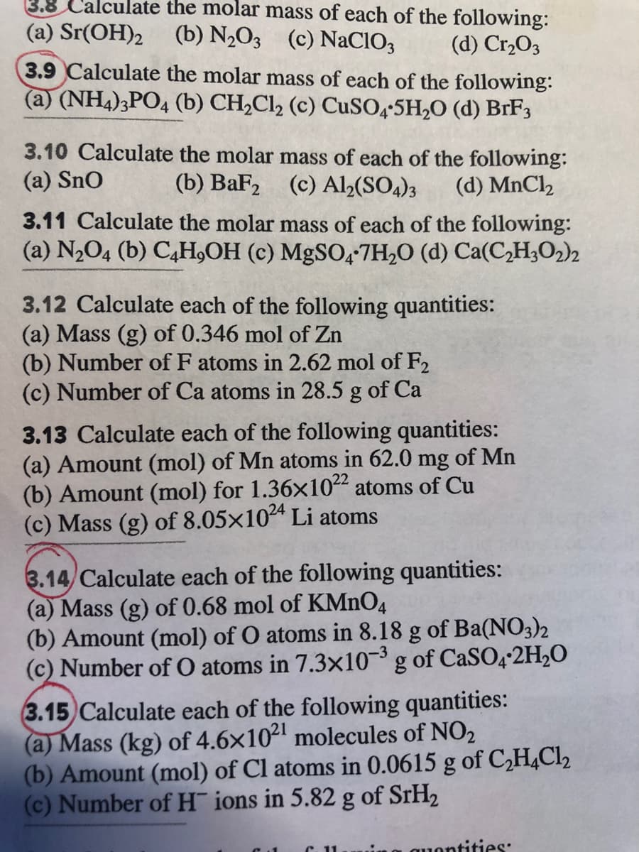 3.8 Calculate the molar mass of each of the following:
(a) Sr(OH)2 (b) N,O3 (c) NaClIO,
(d) Cr,O3
3.9 Calculate the molar mass of each of the following:
(a) (NH4)3PO4 (b) CH2C12 (c) CuSO,+5H,O (d) BRF3
3.10 Calculate the molar mass of each of the following:
(a) Sno
(b) BaF2
(c) Al½(SO4)3
(d) MnCl2
3.11 Calculate the molar mass of each of the following:
(a) N2O4 (b) C,H,OH (c) MgSO,-7H2O (d) Ca(C,H3O2)2
3.12 Calculate each of the following quantities:
(a) Mass (g) of 0.346 mol of Zn
(b) Number of F atoms in 2.62 mol of F2
(c) Number of Ca atoms in 28.5 g of Ca
3.13 Calculate each of the following quantities:
(a) Amount (mol) of Mn atoms in 62.0 mg of Mn
(b) Amount (mol) for 1.36x1022 atoms of Cu
(c) Mass (g) of 8.05×104 Li atoms
3.14/ Calculate each of the following quantities:
(a) Mass (g) of 0.68 mol of KMNO4
(b) Amount (mol) of O atoms in 8.18 g of Ba(NO3)2
(c) Number of O atoms in 7.3x10 g of CaSO4-2H2O
3.15 Calculate each of the following quantities:
(a) Mass (kg) of 4.6x102 molecules of NO2
(b) Amount (mol) of Cl atoms in 0.0615 g of C,H,Cl2
(c) Number of H¯ ions in 5.82 g of SrH2
1ontities:
