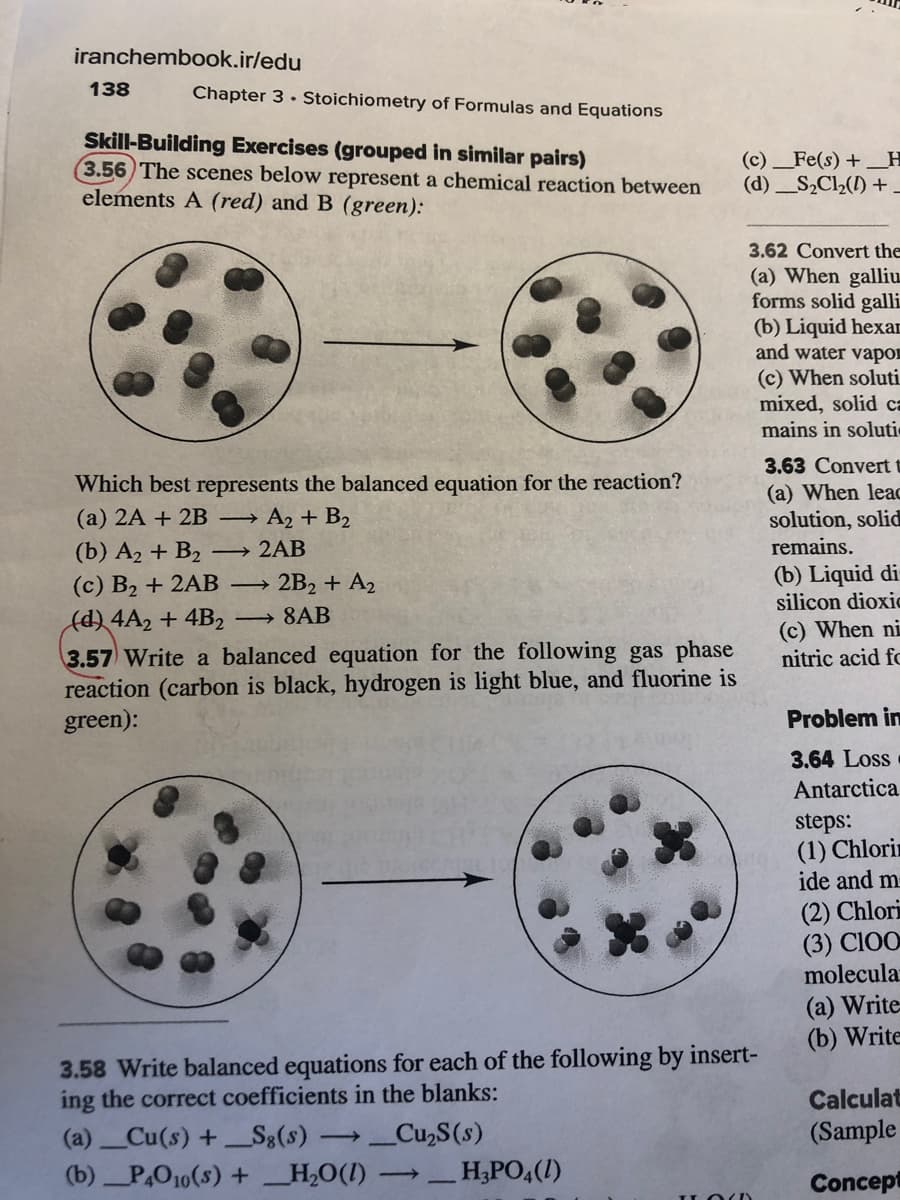 iranchembook.ir/edu
138
Chapter 3 • Stoichiometry of Formulas and Equations
Skill-Building Exercises (grouped in similar pairs)
3.56 The scenes below represent a chemical reaction between
elements A (red) and B (green):
(c) _Fe(s) + _H
(d) _S,Cl(1) +-
3.62 Convert the
(a) When galliu.
forms solid galli
(b) Liquid hexar
and water vapon
(c) When soluti
mixed, solid ca
mains in soluti
3.63 Convert t
Which best represents the balanced equation for the reaction?
(a) 2A + 2B → A2 + B2
(a) When lea
solution, solid
remains.
(b) A2 + B2
→ 2AB
2B2 + A2
(b) Liquid di
silicon dioxic
(с) В2 + 2AВ —
(d) 4A2 + 4B2
3.57 Write a balanced equation for the following gas phase
reaction (carbon is black, hydrogen is light blue, and fluorine is
green):
→ 8AB
(c) When ni
nitric acid fc
Problem in
3.64 Loss
Antarctica
steps:
(1) Chlorin
ide and m
(2) Chlori
(3) CIOO
molecula
(a) Write
(b) Write
3.58 Write balanced equations for each of the following by insert-
ing the correct coefficients in the blanks:
Calculat
(a)Cu(s) +S8(s)
_Cu,S(s)
(Sample
(b)P,O10(s) + _H,O(I)
_H;PO,(1)
>
Concept
