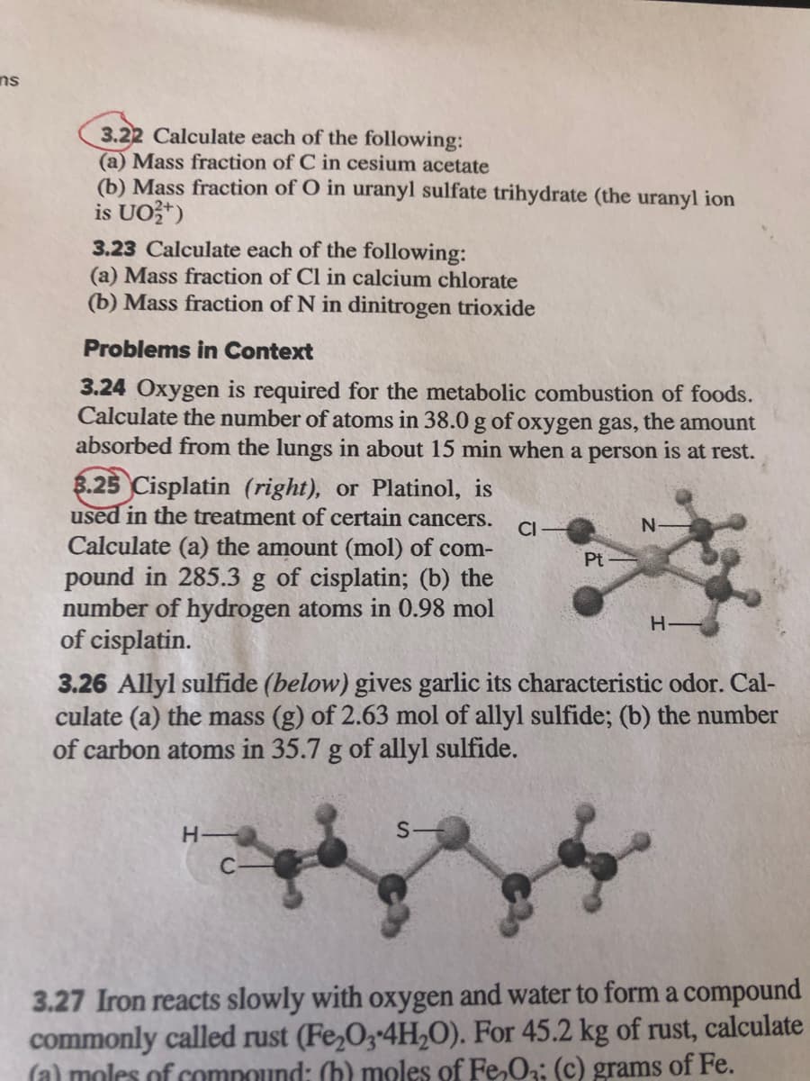 ns
3.22 Calculate each of the following:
(a) Mass fraction of C in cesium acetate
(b) Mass fraction of O in uranyl sulfate trihydrate (the uranyl ion
is UO?*)
3.23 Calculate each of the following:
(a) Mass fraction of Cl in calcium chlorate
(b) Mass fraction of N in dinitrogen trioxide
Problems in Context
3.24 Oxygen is required for the metabolic combustion of foods.
Calculate the number of atoms in 38.0 g of oxygen gas, the amount
absorbed from the lungs in about 15 min when a person is at rest.
8.25 Cisplatin (right), or Platinol, is
used in the treatment of certain cancers.
Calculate (a) the amount (mol) of com-
pound in 285.3 g of cisplatin; (b) the
number of hydrogen atoms in 0.98 mol
of cisplatin.
CI
Pt
H-
3.26 Allyl sulfide (below) gives garlic its characteristic odor. Cal-
culate (a) the mass (g) of 2.63 mol of allyl sulfide; (b) the number
of carbon atoms in 35.7 g of allyl sulfide.
H
S-
3.27 Iron reacts slowly with oxygen and water to form a compound
commonly called rust (Fe,03-4H,0). For 45.2 kg of rust, calculate
(a) moles of compound: (b) moles of Fe,O: (c) grams of Fe.
