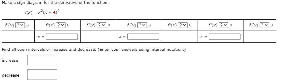 Make a sign diagram for the derivative of the function.
f(x) = x²(x – 4)2
f'(x) ? v0
f'(x) ?v0
f'(x) ? v0
f'(x)? v0
f'(x) ?0
f'(x)? v0
f'(x) ? v0
X =
Find all open intervals of increase and decrease. (Enter your answers using interval notation.)
increase
decrease

