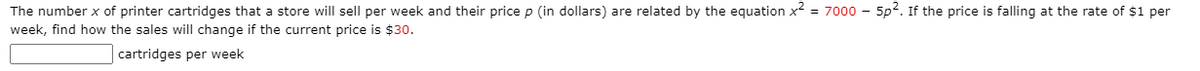 The number x of printer cartridges that a store will sell per week and their price p (in dollars) are related by the equation x2 = 7000 - 5p2. If the price is falling at the rate of $1 per
week, find how the sales will change if the current price is $30.
cartridges per week
