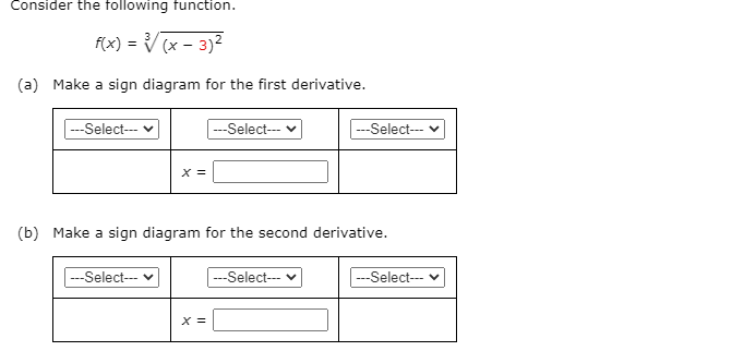 Consider the following function.
f(x) = V (x - 3)2
(a) Make a sign diagram for the first derivative.
---Select--- v
---Select--- v
---Select--- v
X =
(b) Make a sign diagram for the second derivative.
---Select--- v
-Select--- v
---Select--- v
X =
