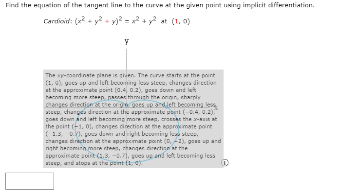Find the equation of the tangent line to the curve at the given point using implicit differentiation.
Cardioid: (x2 + y2+ y)² = x² + y² at (1, 0)
y
The xy-coordinate plane is given. The curve starts at the point
(1, 0), goes up and left becoming less steep, changes direction
at the approximate point (0.4, 0.2), goes down and left
becoming more steep, passes through the origin, sharply
changes direction at the origin, goes up and left becoming less,
steep, changes direction at the
goes down and left becoming more steep, crosses the x-axis at
the point (-1, 0), changes direction at the approximate point
(-1.3, -0.7), goes down and right becoming less steep,
changes direction at the approximate point (0, -2), goes up and
right becoming more steep, changes direction at the
approximate point (1.3, -0.7), goes up and left becoming less
steep, and stops at the point (1, 0).
oproximate point (-0.4, 0.2),
