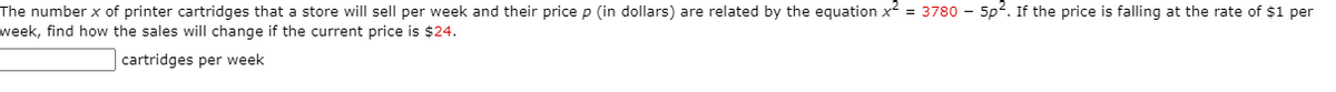 The number x of printer cartridges that a store will sell per week and their pricep (in dollars) are related by the equation x = 3780 – 5p2. If the price is falling at the rate of $1 per
week, find how the sales will change if the current price is $24.
cartridges per week
