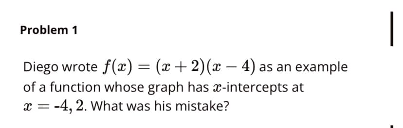 |
Problem 1
Diego wrote f(x) = (x + 2)(x – 4) as an example
of a function whose graph has x-intercepts at
x = -4, 2. What was his mistake?
