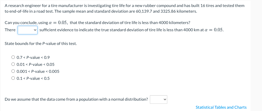 A research engineer for a tire manufacturer is investigating tire life for a new rubber compound and has built 16 tires and tested them
to end-of-life in a road test. The sample mean and standard deviation are 60,139.7 and 3325.86 kilometers.
Can you conclude, using a = 0.05, that the standard deviation of tire life is less than 4000 kilometers?
There
sufficient evidence to indicate the true standard deviation of tire life is less than 4000 km at a = 0.05.
State bounds for the P-value of this test.
O 0.7 < P-value < 0.9
O 0.01 < P-value < 0.05
O 0.001 < P-value < 0.005
O 0.1 < P-value < 0.5
Do we assume that the data come from a population with a normal distribution?
Statistical Tables and Charts
