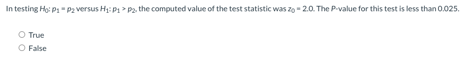 In testing Ho: p1 = p2 versus H1: p1 > p2, the computed value of the test statistic was zo = 2.0. The P-value for this test is less than 0.025.
O True
False
