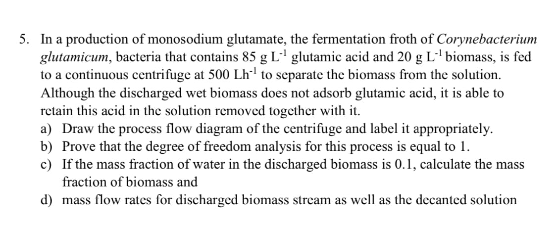 5. In a production of monosodium glutamate, the fermentation froth of Corynebacterium
glutamicum, bacteria that contains 85 g L' glutamic acid and 20 g L' biomass, is fed
to a continuous centrifuge at 500 Lh' to separate the biomass from the solution.
Although the discharged wet biomass does not adsorb glutamic acid, it is able to
retain this acid in the solution removed together with it.
a) Draw the process flow diagram of the centrifuge and label it appropriately.
b) Prove that the degree of freedom analysis for this process is equal to 1.
c) If the mass fraction of water in the discharged biomass is 0.1, calculate the mass
fraction of biomass and
d) mass flow rates for discharged biomass stream as well as the decanted solution
