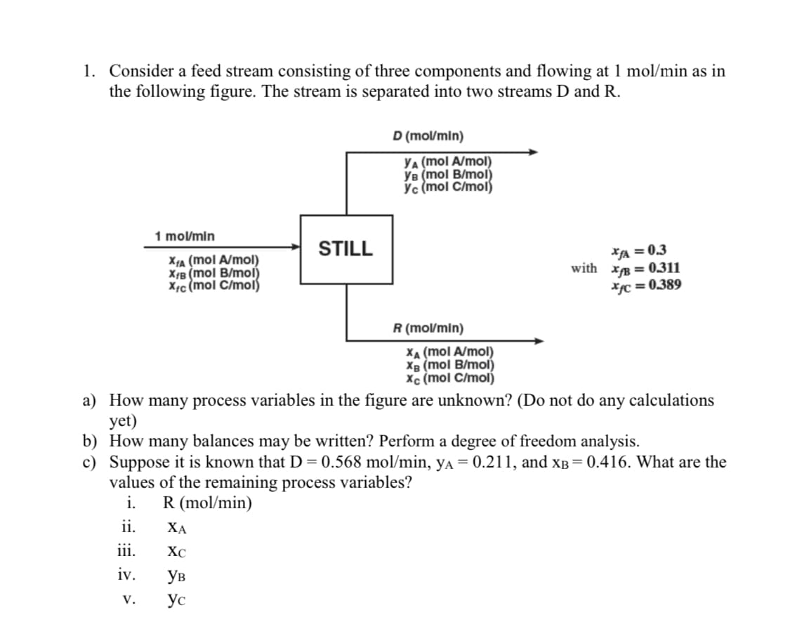 1. Consider a feed stream consisting of three components and flowing at 1 mol/min as in
the following figure. The stream is separated into two streams D and R.
D (mol/min)
YA (mol A/mol)
YB (mol B/mol)
Yc (mol C/mol)
1 mol/min
STILL
XA (mol A/mol)
X¡B (mol B/mol)
X¢c (mol C/mol)
*A = 0.3
with xB = 0.311
*c = 0.389
R (mol/min)
XA (mol A/mol)
XB (mol B/mol)
Xc (mol C/mol)
a) How many process variables in the figure are unknown? (Do not do any calculations
yet)
b) How many balances may be written? Perform a degree of freedom analysis.
c) Suppose it is known that D = 0.568 mol/min, ya = 0.211, and xB = 0.416. What are the
values of the remaining process variables?
i.
R (mol/min)
ii.
ХА
iii.
XC
iv.
Ув
V.
Ус
