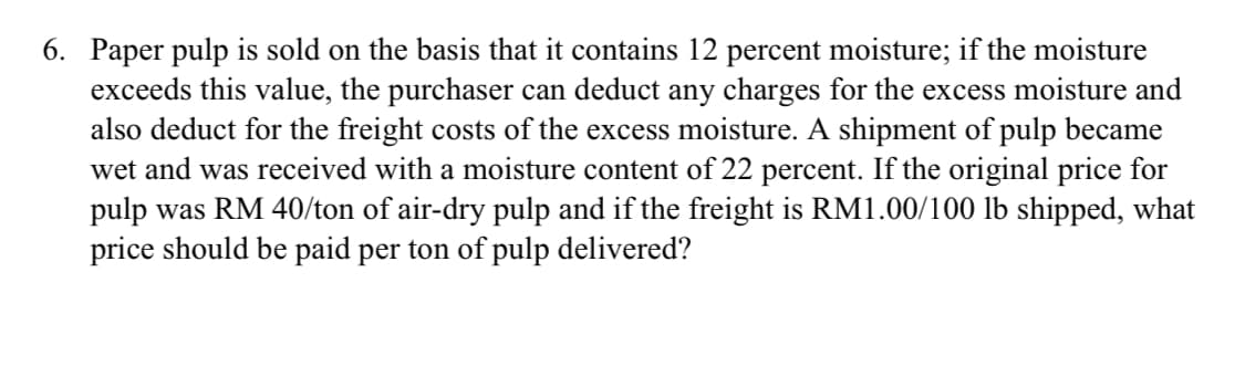 6. Paper pulp is sold on the basis that it contains 12 percent moisture; if the moisture
exceeds this value, the purchaser can deduct any charges for the excess moisture and
also deduct for the freight costs of the excess moisture. A shipment of pulp became
wet and was received with a moisture content of 22 percent. If the original price for
pulp was RM 40/ton of air-dry pulp and if the freight is RM1.00/100 lb shipped, what
price should be paid per ton of pulp delivered?
